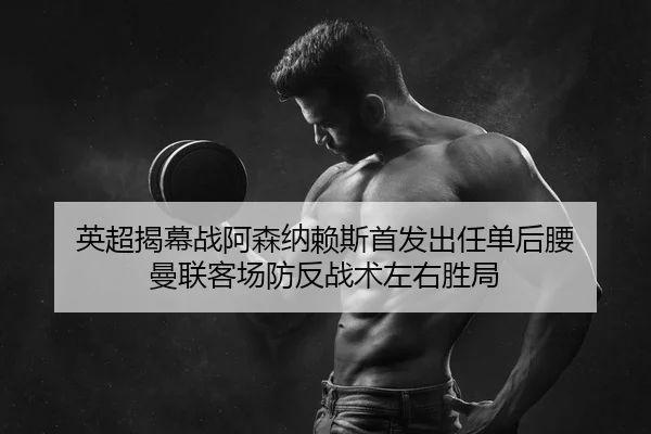 英超揭幕战阿森纳赖斯首发出任单后腰 曼联客场防反战术左右胜局